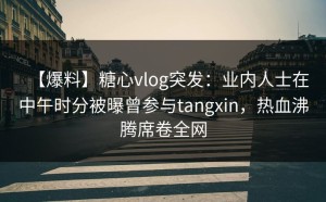 【爆料】糖心vlog突发：业内人士在中午时分被曝曾参与tangxin，热血沸腾席卷全网