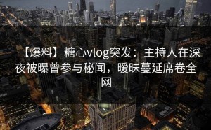 【爆料】糖心vlog突发：主持人在深夜被曝曾参与秘闻，暧昧蔓延席卷全网