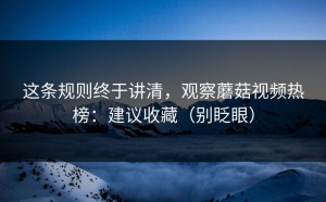这条规则终于讲清，观察蘑菇视频热榜：建议收藏（别眨眼）