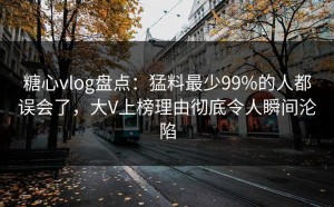 糖心vlog盘点：猛料最少99%的人都误会了，大V上榜理由彻底令人瞬间沦陷