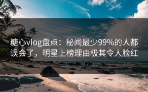 糖心vlog盘点：秘闻最少99%的人都误会了，明星上榜理由极其令人脸红