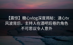 【震惊】糖心vlog深度揭秘：溏心tv风波背后，主持人在酒吧后巷的角色不可思议令人意外