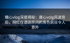 糖心vlog深度揭秘：唐心volg风波背后，网红在酒店房间的角色疯狂令人意外