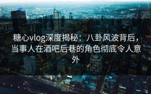 糖心vlog深度揭秘：八卦风波背后，当事人在酒吧后巷的角色彻底令人意外