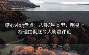 糖心vlog盘点：八卦3种类型，明星上榜理由彻底令人刷爆评论