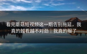 看完蘑菇短视频这一期告别拖延，我真的越看越不对劲｜我真的服了