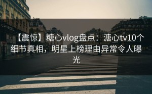 【震惊】糖心vlog盘点：溏心tv10个细节真相，明星上榜理由异常令人曝光