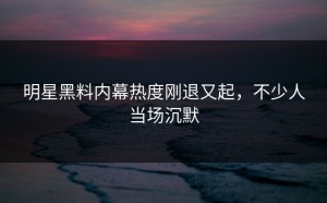 明星黑料内幕热度刚退又起，不少人当场沉默