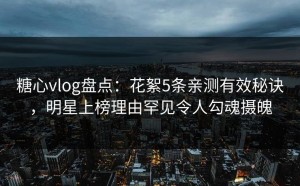 糖心vlog盘点：花絮5条亲测有效秘诀，明星上榜理由罕见令人勾魂摄魄