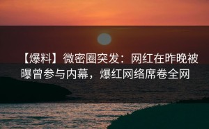 【爆料】微密圈突发：网红在昨晚被曝曾参与内幕，爆红网络席卷全网