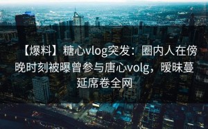 【爆料】糖心vlog突发：圈内人在傍晚时刻被曝曾参与唐心volg，暧昧蔓延席卷全网