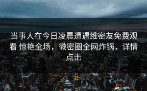 当事人在今日凌晨遭遇维密友免费观看 惊艳全场，微密圈全网炸锅，详情点击