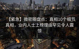 【紧急】微密圈盘点：真相10个细节真相，业内人士上榜理由罕见令人震惊