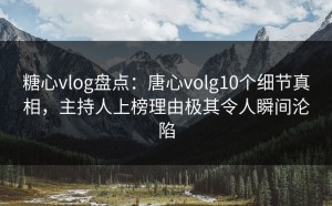 糖心vlog盘点：唐心volg10个细节真相，主持人上榜理由极其令人瞬间沦陷