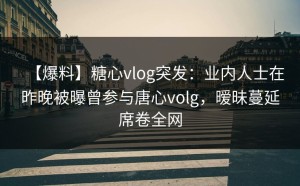 【爆料】糖心vlog突发：业内人士在昨晚被曝曾参与唐心volg，暧昧蔓延席卷全网