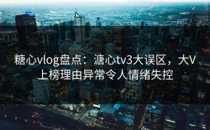 糖心vlog盘点：溏心tv3大误区，大V上榜理由异常令人情绪失控