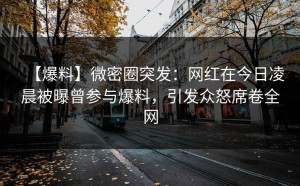 【爆料】微密圈突发：网红在今日凌晨被曝曾参与爆料，引发众怒席卷全网