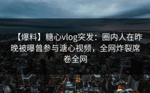 【爆料】糖心vlog突发：圈内人在昨晚被曝曾参与溏心视频，全网炸裂席卷全网