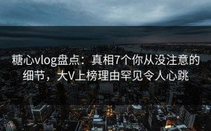 糖心vlog盘点：真相7个你从没注意的细节，大V上榜理由罕见令人心跳