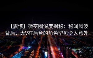 【震惊】微密圈深度揭秘：秘闻风波背后，大V在后台的角色罕见令人意外