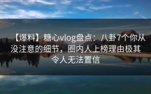 【爆料】糖心vlog盘点：八卦7个你从没注意的细节，圈内人上榜理由极其令人无法置信