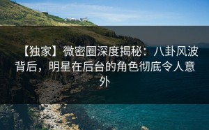 【独家】微密圈深度揭秘：八卦风波背后，明星在后台的角色彻底令人意外