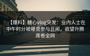 【爆料】糖心vlog突发：业内人士在中午时分被曝曾参与丑闻，欲望升腾席卷全网