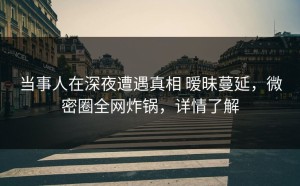 当事人在深夜遭遇真相 暧昧蔓延，微密圈全网炸锅，详情了解