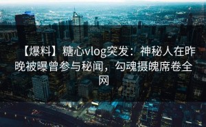 【爆料】糖心vlog突发：神秘人在昨晚被曝曾参与秘闻，勾魂摄魄席卷全网