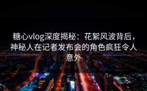 糖心vlog深度揭秘：花絮风波背后，神秘人在记者发布会的角色疯狂令人意外