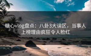 糖心vlog盘点：八卦3大误区，当事人上榜理由疯狂令人脸红