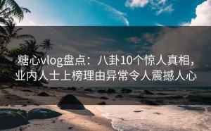 糖心vlog盘点：八卦10个惊人真相，业内人士上榜理由异常令人震撼人心