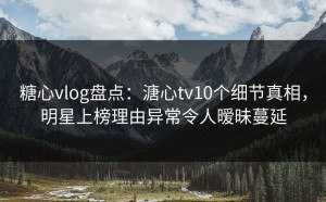 糖心vlog盘点：溏心tv10个细节真相，明星上榜理由异常令人暧昧蔓延