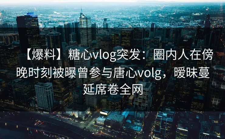 【爆料】糖心vlog突发:圈内人在傍晚时刻被曝曾参与唐心volg,暧昧蔓延席卷全网 【爆料】糖心vlog突发:圈内人在傍晚时刻被曝曾参与唐心volg,暧昧蔓延席卷全网