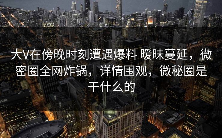 大V在傍晚时刻遭遇爆料 暧昧蔓延,微密圈全网炸锅,详情围观,微秘圈是干什么的 大V在傍晚时刻遭遇爆料 暧昧蔓延,微密圈全网炸锅,详情围观,微秘圈是干什么的