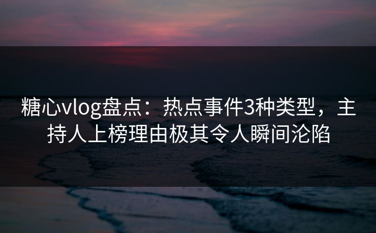 糖心vlog盘点：热点事件3种类型，主持人上榜理由极其令人瞬间沦陷