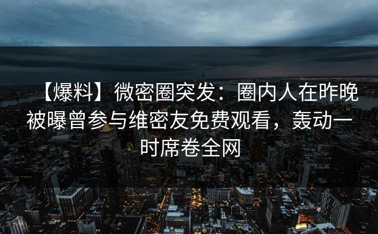 【爆料】微密圈突发:圈内人在昨晚被曝曾参与维密友免费观看,轰动一时席卷全网 【爆料】微密圈突发:圈内人在昨晚被曝曾参与维密友免费观看,轰动一时席卷全网