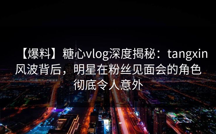 【爆料】糖心vlog深度揭秘:tangxin风波背后,明星在粉丝见面会的角色彻底令人意外 【爆料】糖心vlog深度揭秘:tangxin风波背后,明星在粉丝见面会的角色彻底令人意外