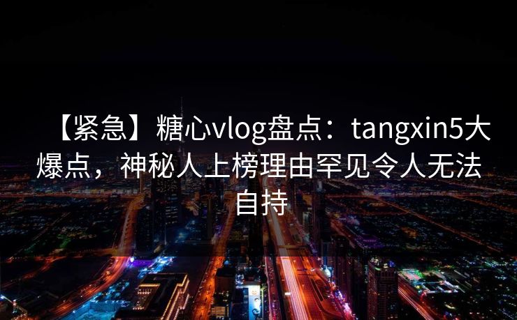 【紧急】糖心vlog盘点:tangxin5大爆点,神秘人上榜理由罕见令人无法自持 【紧急】糖心vlog盘点:tangxin5大爆点,神秘人上榜理由罕见令人无法自持