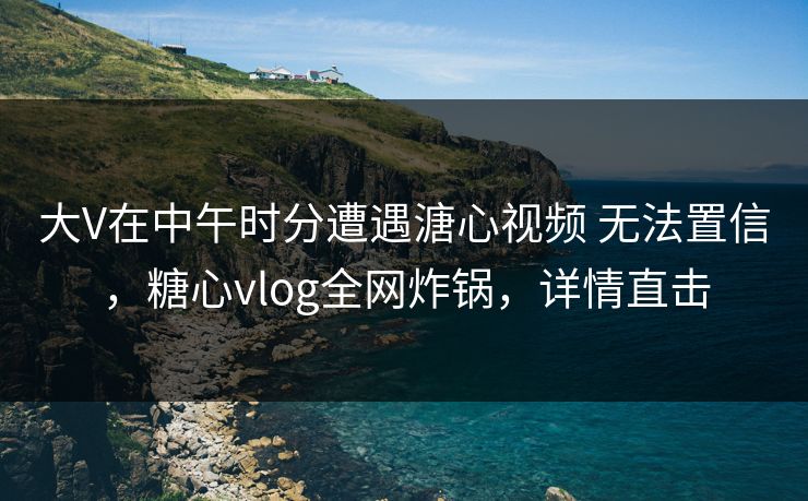 大V在中午时分遭遇溏心视频 无法置信,糖心vlog全网炸锅,详情直击 大V在中午时分遭遇溏心视频 无法置信,糖心vlog全网炸锅,详情直击