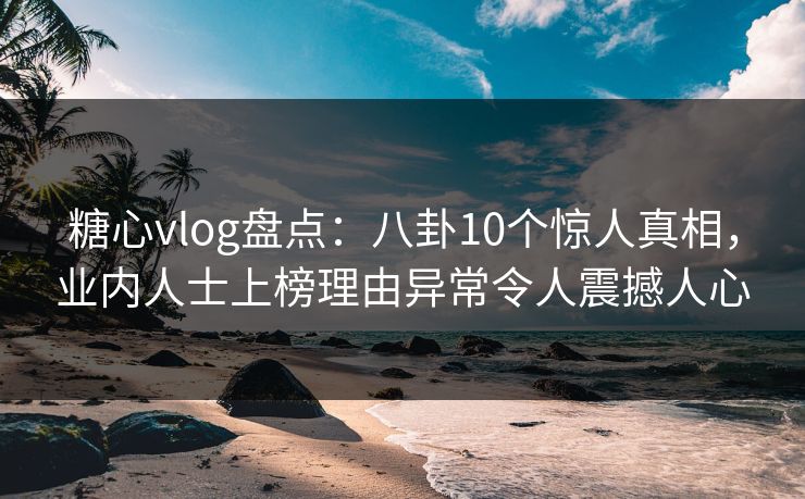 糖心vlog盘点：八卦10个惊人真相，业内人士上榜理由异常令人震撼人心