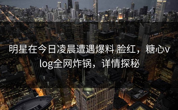 明星在今日凌晨遭遇爆料 脸红，糖心vlog全网炸锅，详情探秘