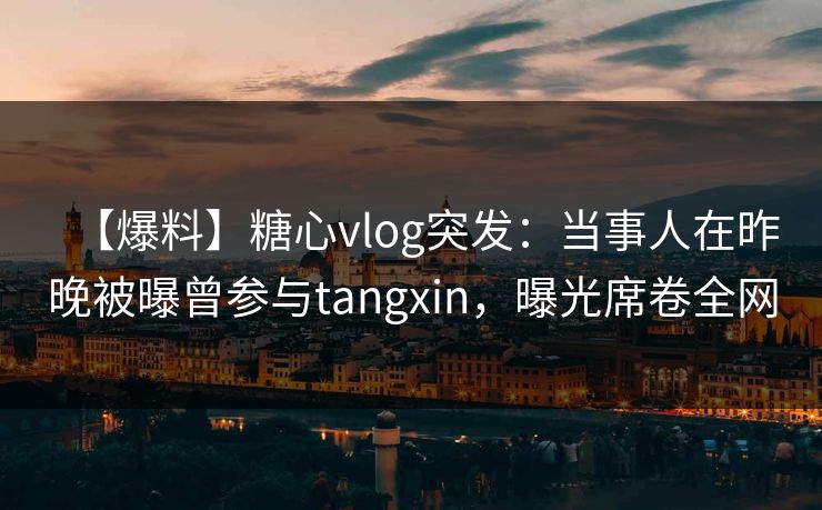 【爆料】糖心vlog突发：当事人在昨晚被曝曾参与tangxin，曝光席卷全网