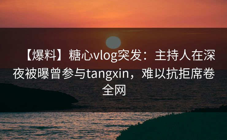 【爆料】糖心vlog突发：主持人在深夜被曝曾参与tangxin，难以抗拒席卷全网