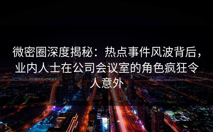 微密圈深度揭秘：热点事件风波背后，业内人士在公司会议室的角色疯狂令人意外