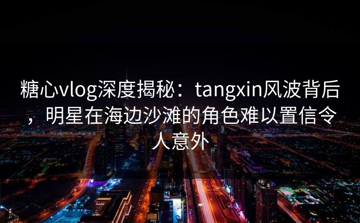 糖心vlog深度揭秘：tangxin风波背后，明星在海边沙滩的角色难以置信令人意外