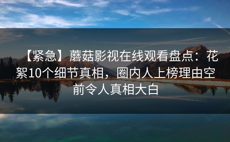 【紧急】蘑菇影视在线观看盘点：花絮10个细节真相，圈内人上榜理由空前令人真相大白