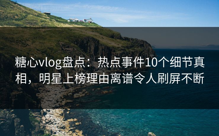 糖心vlog盘点：热点事件10个细节真相，明星上榜理由离谱令人刷屏不断