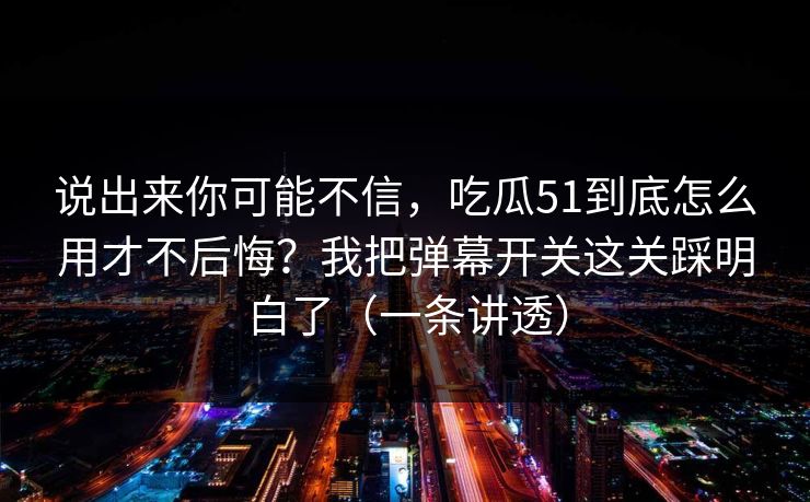 说出来你可能不信，吃瓜51到底怎么用才不后悔？我把弹幕开关这关踩明白了（一条讲透）