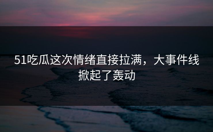 51吃瓜这次情绪直接拉满,大事件线掀起了轰动 51吃瓜这次情绪直接拉满,大事件线掀起了轰动